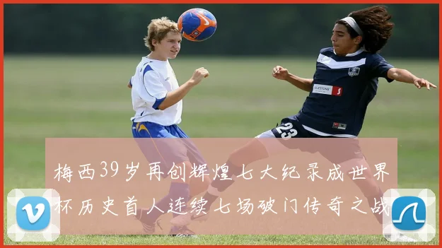 梅西39岁再创辉煌七大纪录成世界杯历史首人连续七场破门传奇之战