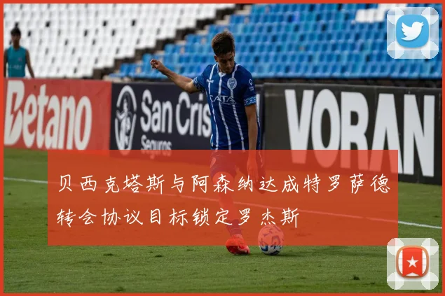 贝西克塔斯与阿森纳达成特罗萨德转会协议目标锁定罗杰斯