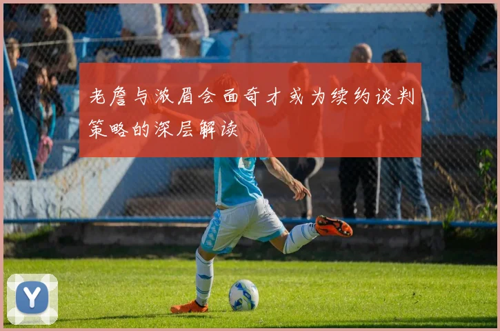 老詹与浓眉会面奇才或为续约谈判策略的深层解读