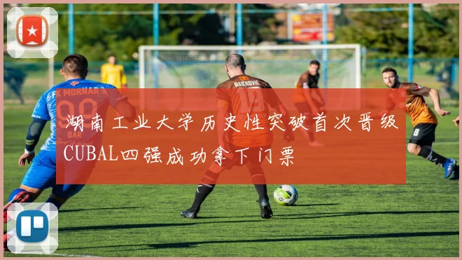 湖南工业大学历史性突破首次晋级CUBAL四强成功拿下门票