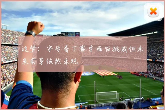 追梦：字母哥下赛季面临挑战但未来前景依然乐观