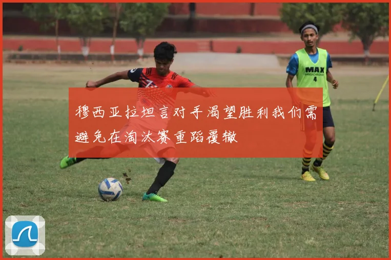 穆西亚拉坦言对手渴望胜利我们需避免在淘汰赛重蹈覆辙