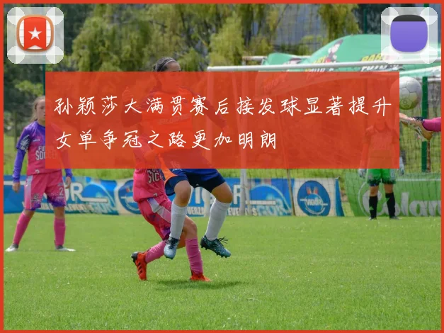 孙颖莎大满贯赛后接发球显著提升女单争冠之路更加明朗