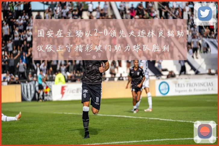 国安在主场以2-0领先大连林良铭助攻张玉宁精彩破门助力球队胜利