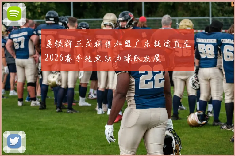 姜轶祥正式租借加盟广东铭途直至2026赛季结束助力球队发展