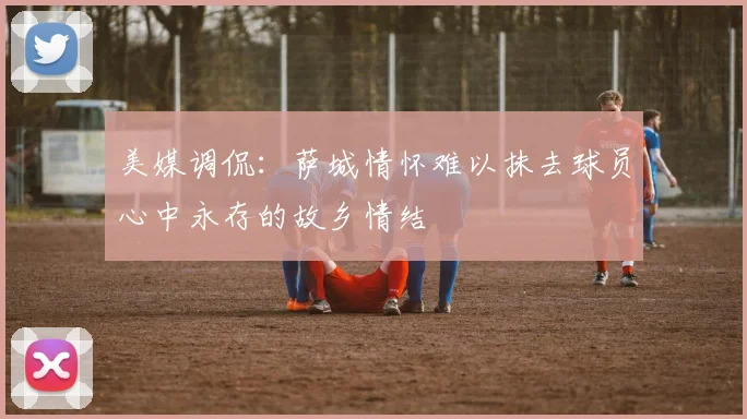 美媒调侃：萨城情怀难以抹去球员心中永存的故乡情结