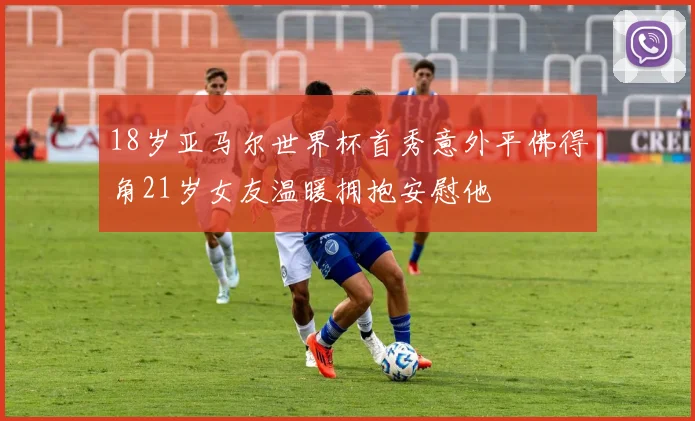 18岁亚马尔世界杯首秀意外平佛得角21岁女友温暖拥抱安慰他