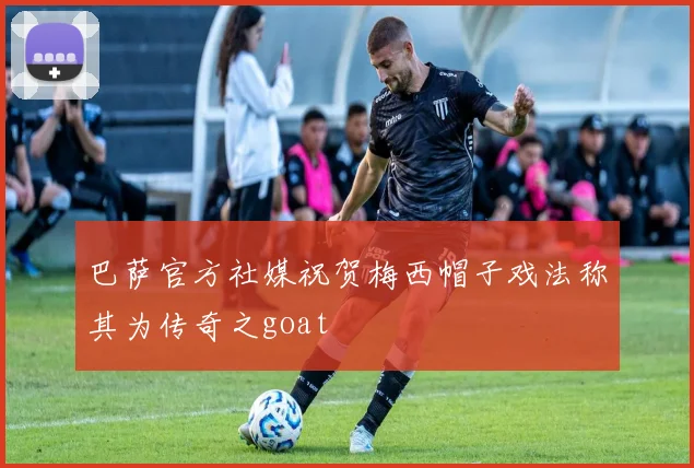 巴萨官方社媒祝贺梅西帽子戏法称其为传奇之goat