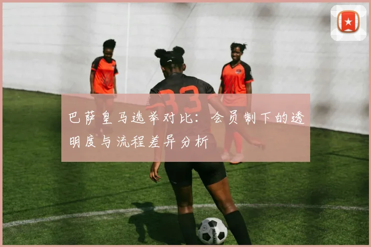 巴萨皇马选举对比：会员制下的透明度与流程差异分析