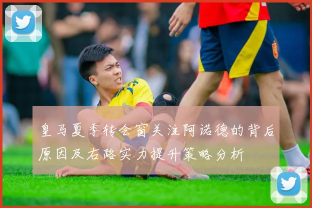 皇马夏季转会窗关注阿诺德的背后原因及右路实力提升策略分析