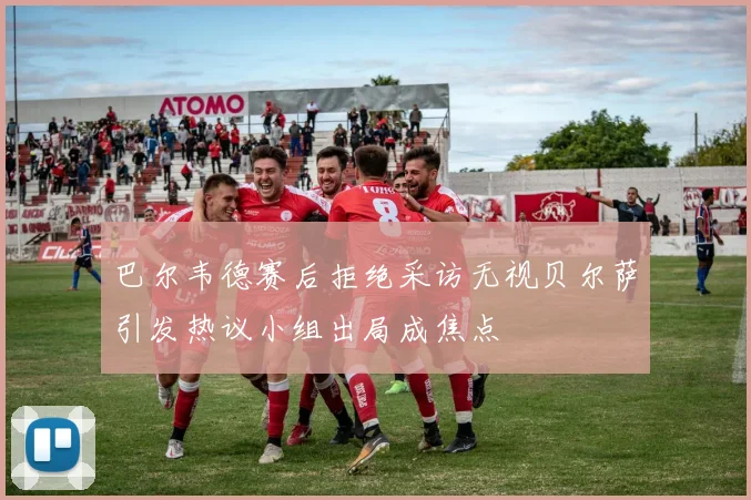 巴尔韦德赛后拒绝采访无视贝尔萨引发热议小组出局成焦点