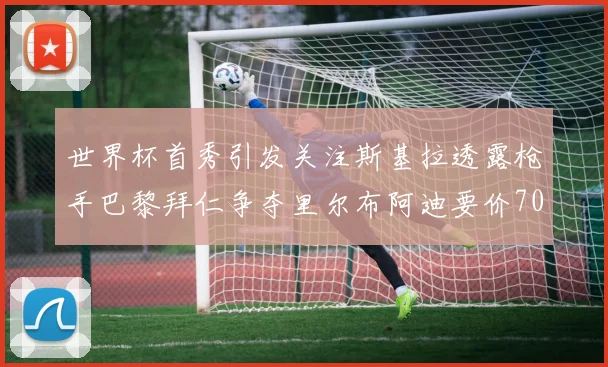 世界杯首秀引发关注斯基拉透露枪手巴黎拜仁争夺里尔布阿迪要价7000万欧