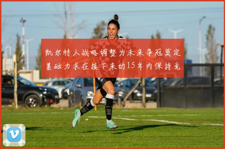 凯尔特人战略调整为未来争冠奠定基础力求在接下来的15年内保持竞争优势